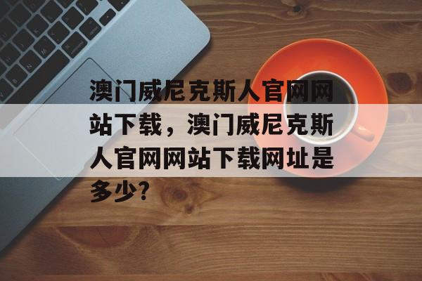 澳门威尼克斯人官网网站下载，澳门威尼克斯人官网网站下载网址是多少?